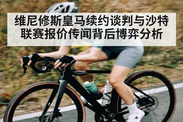 维尼修斯皇马续约谈判与沙特联赛报价传闻背后博弈分析