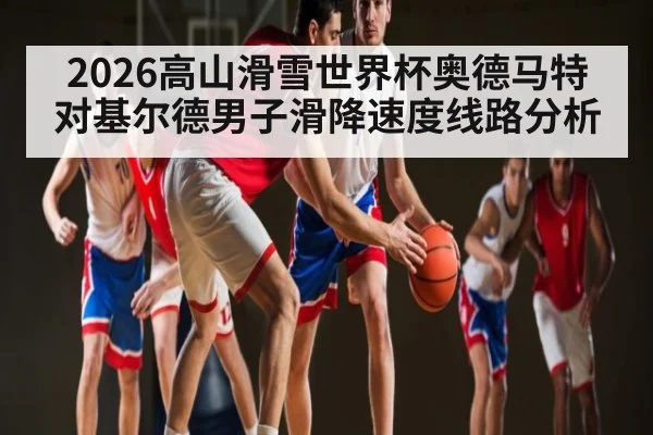 2026高山滑雪世界杯奥德马特对基尔德男子滑降速度线路分析